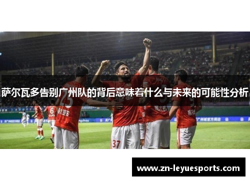 萨尔瓦多告别广州队的背后意味着什么与未来的可能性分析 萨尔瓦多告别广州队的背后意味着什么与未来的可能性分析