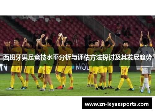 西班牙男足竞技水平分析与评估方法探讨及其发展趋势 西班牙男足竞技水平分析与评估方法探讨及其发展趋势