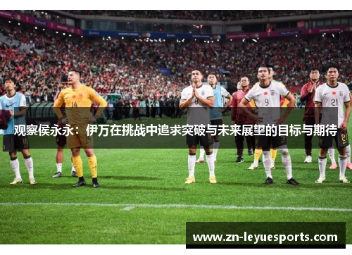 观察侯永永:伊万在挑战中追求突破与未来展望的目标与期待 观察侯永永:伊万在挑战中追求突破与未来展望的目标与期待