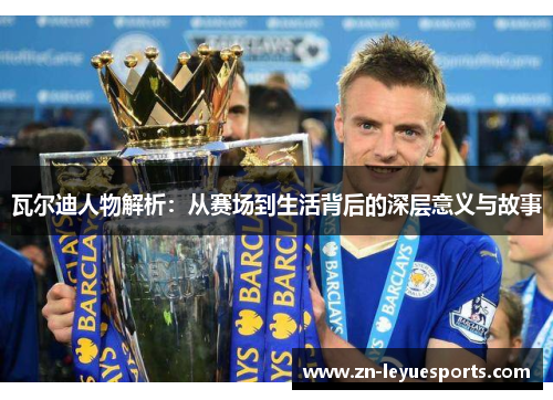 瓦尔迪人物解析：从赛场到生活背后的深层意义与故事