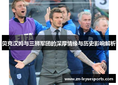 贝克汉姆与三狮军团的深厚情缘与历史影响解析