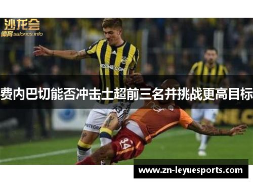 费内巴切能否冲击土超前三名并挑战更高目标 费内巴切能否冲击土超前三名并挑战更高目标