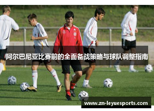 阿尔巴尼亚比赛前的全面备战策略与球队调整指南