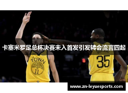卡塞米罗足总杯决赛未入首发引发转会流言四起 卡塞米罗足总杯决赛未入首发引发转会流言四起